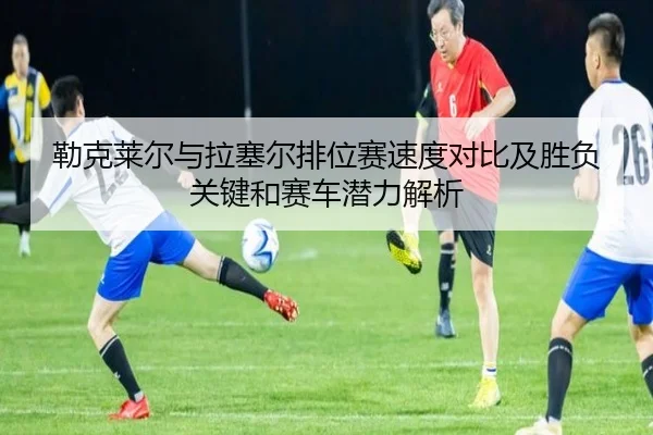 勒克莱尔与拉塞尔排位赛速度对比及胜负关键和赛车潜力解析